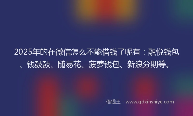 2025年的在微信怎么不能借钱了呢有：融悦钱包、钱鼓鼓、随易花、菠萝钱包、新浪分期等。