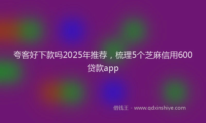 夸客好下款吗2025年推荐，梳理5个芝麻信用600贷款app