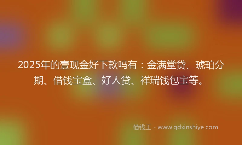 2025年的壹现金好下款吗有：金满堂贷、琥珀分期、借钱宝盒、好人贷、祥瑞钱包宝等。