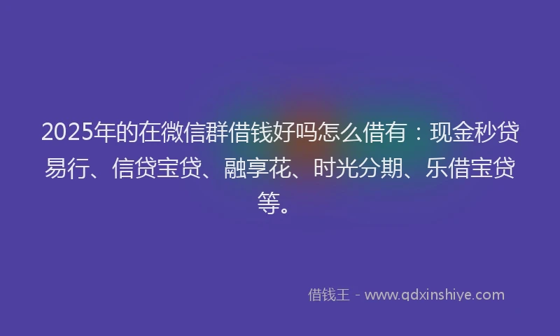 2025年的在微信群借钱好吗怎么借有：现金秒贷易行、信贷宝贷、融享花、时光分期、乐借宝贷等。