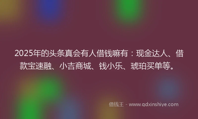 2025年的头条真会有人借钱嘛有：现金达人、借款宝速融、小吉商城、钱小乐、琥珀买单等。
