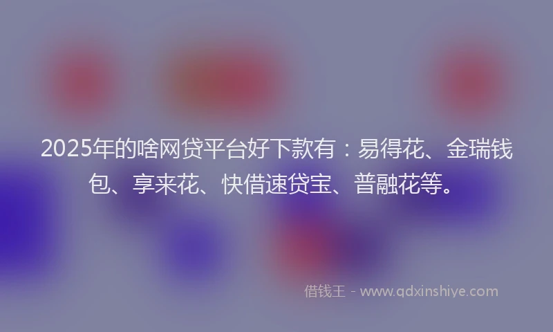 2025年的啥网贷平台好下款有：易得花、金瑞钱包、享来花、快借速贷宝、普融花等。
