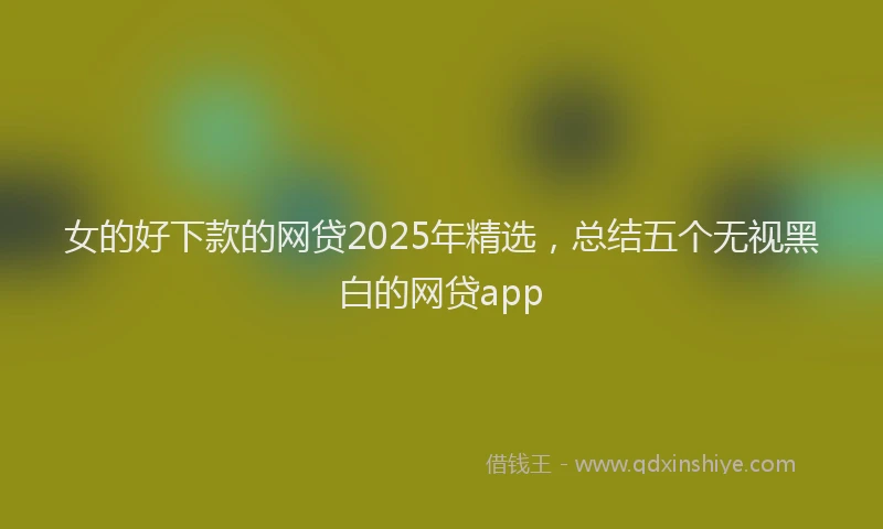 女的好下款的网贷2025年精选，总结五个无视黑白的网贷app