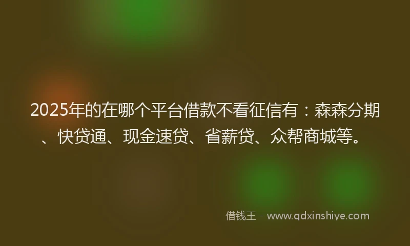 2025年的在哪个平台借款不看征信有：森森分期、快贷通、现金速贷、省薪贷、众帮商城等。