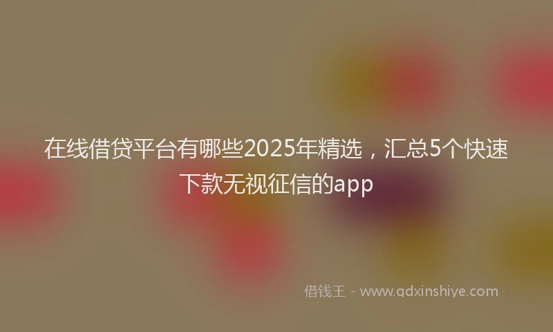 在线借贷平台有哪些2025年精选，汇总5个快速下款无视征信的app