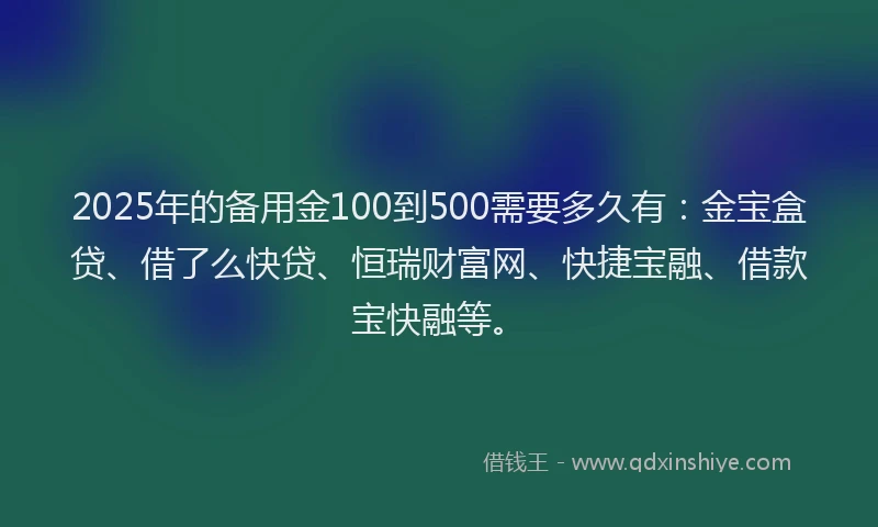 2025年的备用金100到500需要多久有：金宝盒贷、借了么快贷、恒瑞财富网、快捷宝融、借款宝快融等。