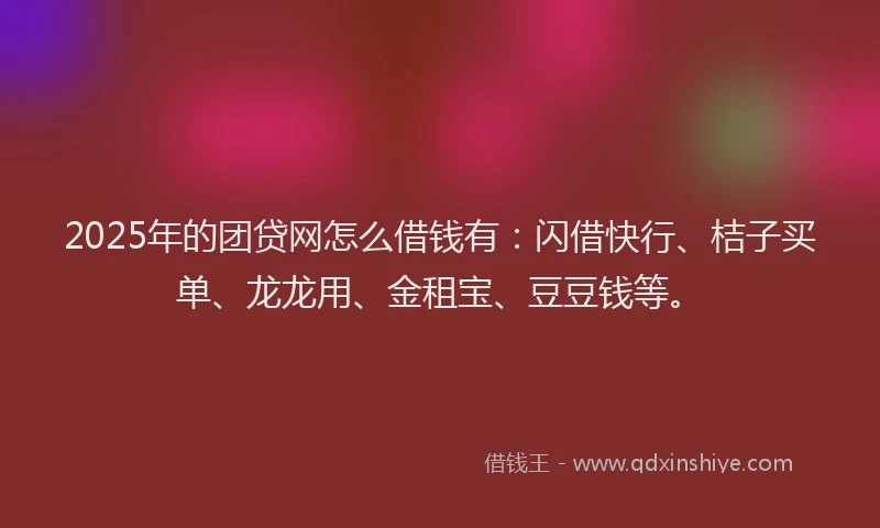 2025年的团贷网怎么借钱有：闪借快行、桔子买单、龙龙用、金租宝、豆豆钱等。