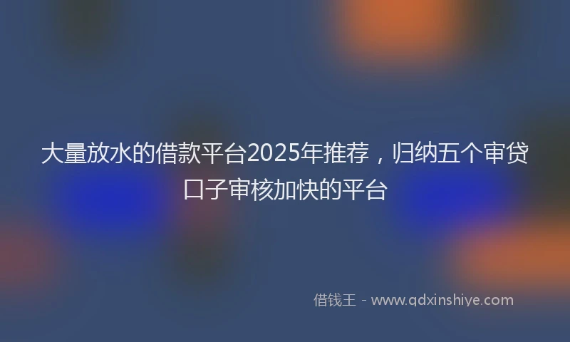 大量放水的借款平台2025年推荐，归纳五个审贷口子审核加快的平台
