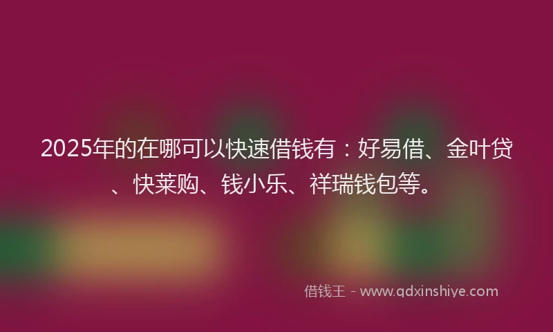 2025年的在哪可以快速借钱有：好易借、金叶贷、快莱购、钱小乐、祥瑞钱包等。