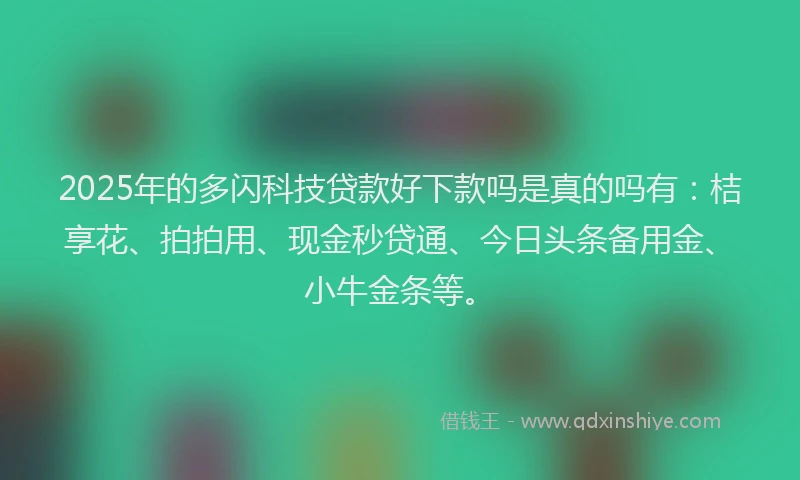 2025年的多闪科技贷款好下款吗是真的吗有：桔享花、拍拍用、现金秒贷通、今日头条备用金、小牛金条等。