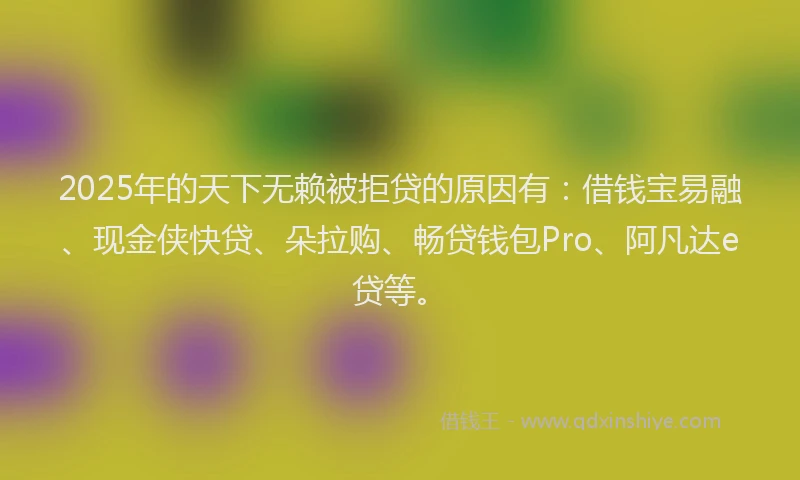 2025年的天下无赖被拒贷的原因有：借钱宝易融、现金侠快贷、朵拉购、畅贷钱包Pro、阿凡达e贷等。