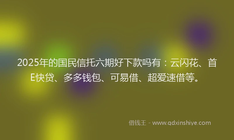 2025年的国民信托六期好下款吗有：云闪花、首E快贷、多多钱包、可易借、超爱速借等。