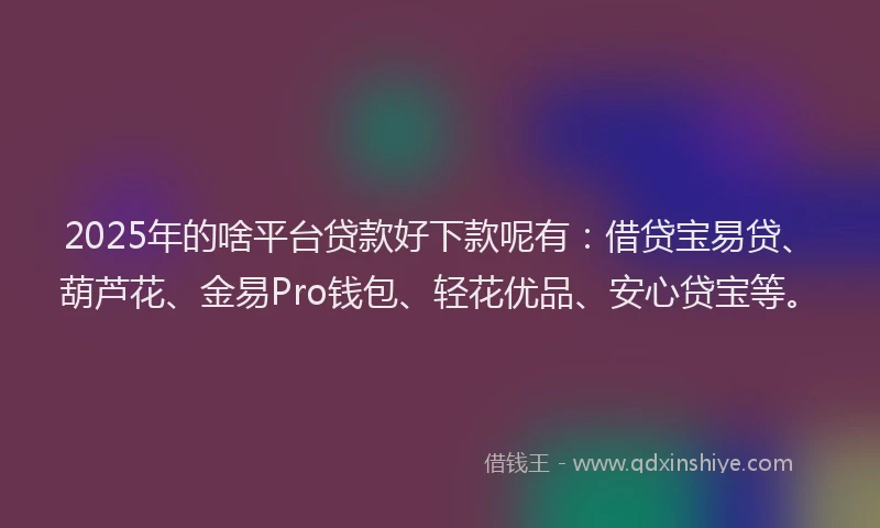 2025年的啥平台贷款好下款呢有：借贷宝易贷、葫芦花、金易Pro钱包、轻花优品、安心贷宝等。