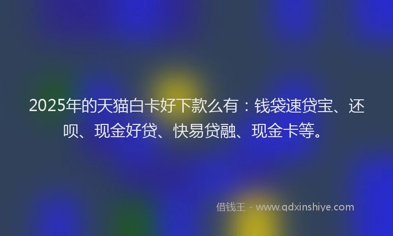 2025年的天猫白卡好下款么有：钱袋速贷宝、还呗、现金好贷、快易贷融、现金卡等。