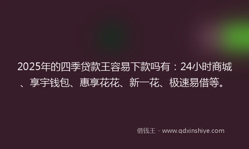 2025年的四季贷款王容易下款吗有：24小时商城、享宇钱包、惠享花花、新一花、极速易借等。