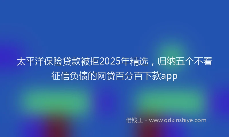 太平洋保险贷款被拒2025年精选，归纳五个不看征信负债的网贷百分百下款app