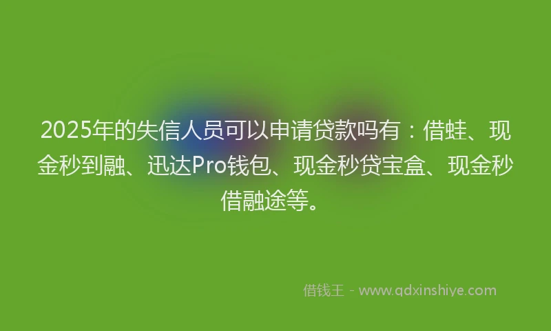 2025年的失信人员可以申请贷款吗有：借蛙、现金秒到融、迅达Pro钱包、现金秒贷宝盒、现金秒借融途等。