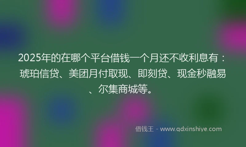 2025年的在哪个平台借钱一个月还不收利息有：琥珀信贷、美团月付取现、即刻贷、现金秒融易、尔集商城等。