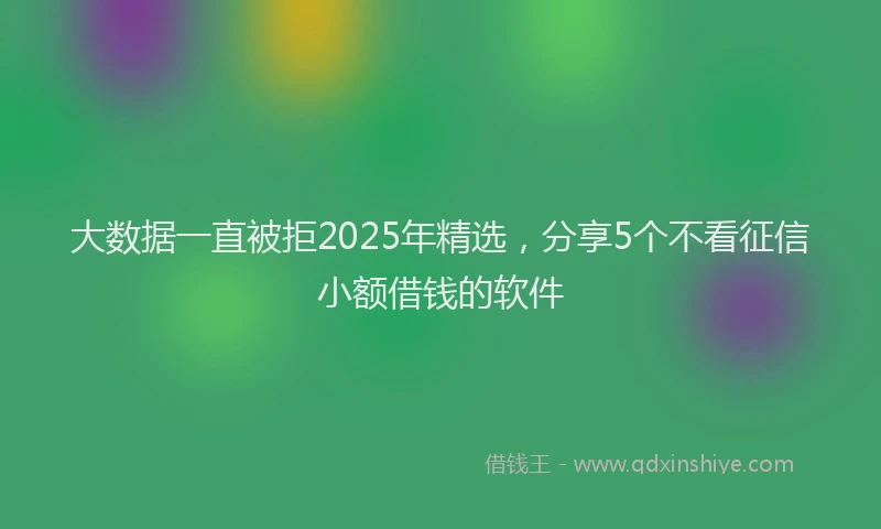 大数据一直被拒2025年精选，分享5个不看征信小额借钱的软件