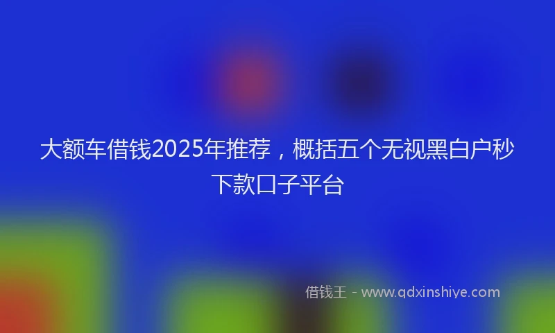 大额车借钱2025年推荐，概括五个无视黑白户秒下款口子平台