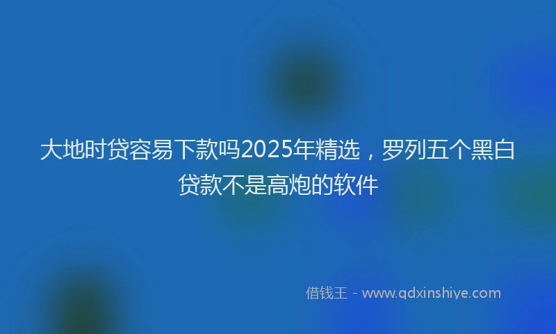 大地时贷容易下款吗2025年精选，罗列五个黑白贷款不是高炮的软件