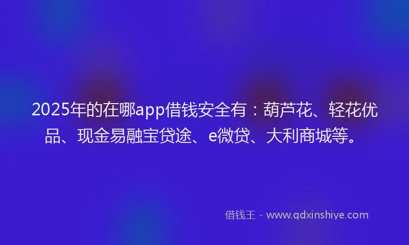 2025年的在哪app借钱安全有：葫芦花、轻花优品、现金易融宝贷途、e微贷、大利商城等。