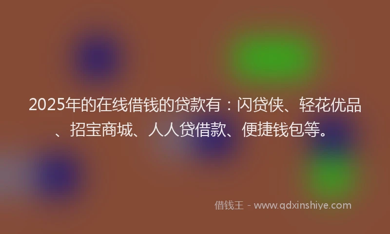 2025年的在线借钱的贷款有：闪贷侠、轻花优品、招宝商城、人人贷借款、便捷钱包等。