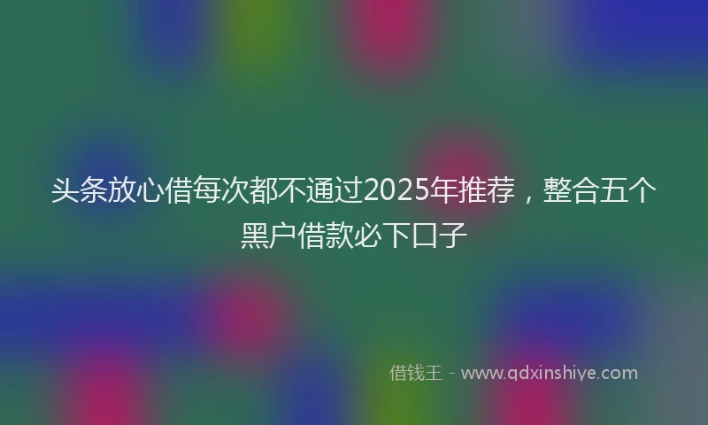 头条放心借每次都不通过2025年推荐，整合五个黑户借款必下口子