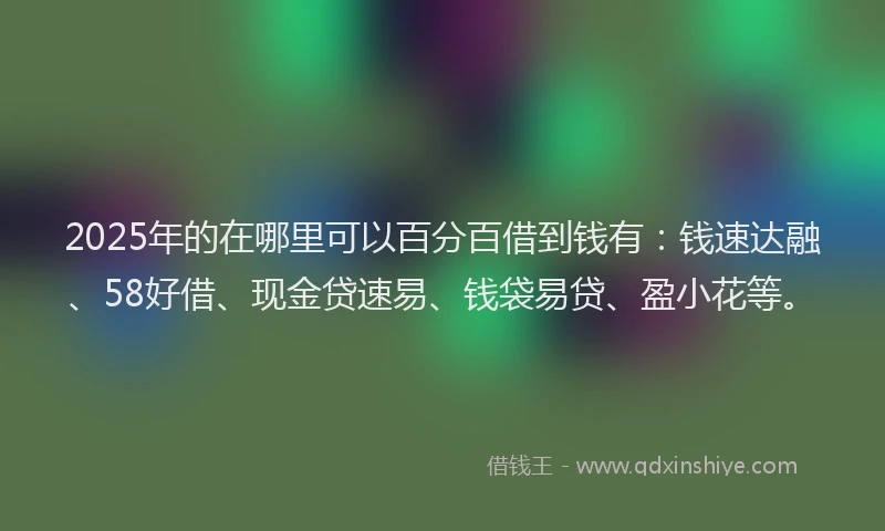 2025年的在哪里可以百分百借到钱有：钱速达融、58好借、现金贷速易、钱袋易贷、盈小花等。