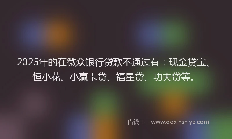 2025年的在微众银行贷款不通过有：现金贷宝、恒小花、小赢卡贷、福星贷、功夫贷等。