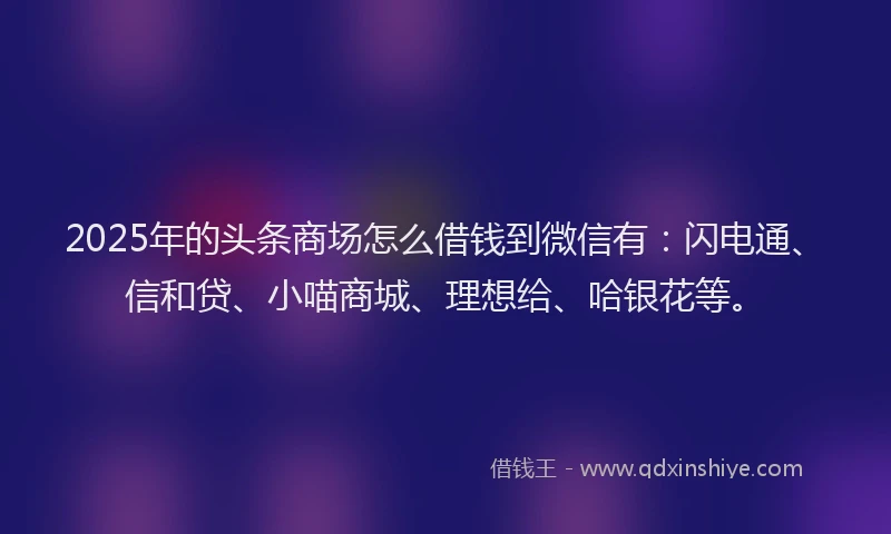 2025年的头条商场怎么借钱到微信有：闪电通、信和贷、小喵商城、理想给、哈银花等。