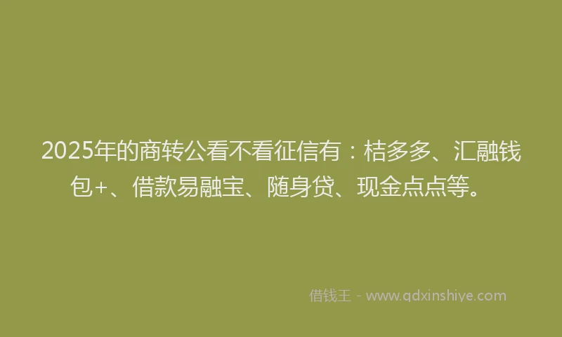 2025年的商转公看不看征信有：桔多多、汇融钱包+、借款易融宝、随身贷、现金点点等。