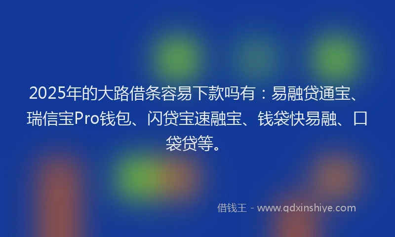2025年的大路借条容易下款吗有：易融贷通宝、瑞信宝Pro钱包、闪贷宝速融宝、钱袋快易融、口袋贷等。