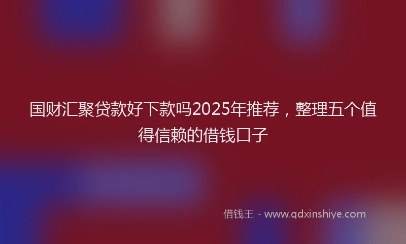 国财汇聚贷款好下款吗2025年推荐，整理五个值得信赖的借钱口子
