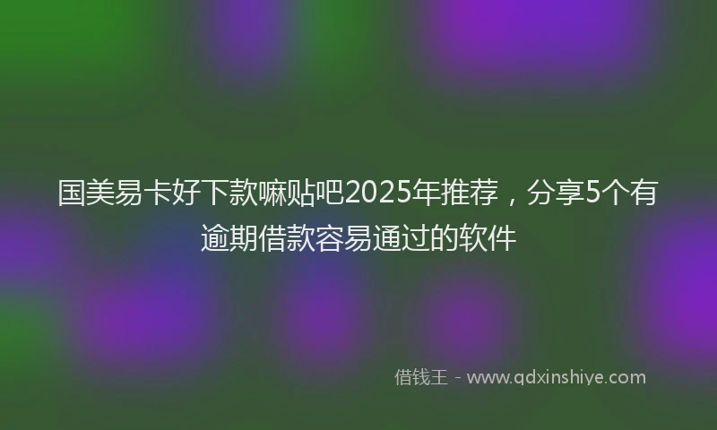 国美易卡好下款嘛贴吧2025年推荐，分享5个有逾期借款容易通过的软件