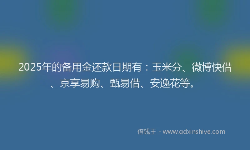 2025年的备用金还款日期有：玉米分、微博快借、京享易购、甄易借、安逸花等。