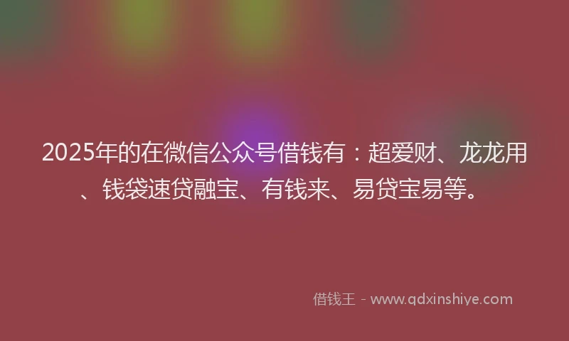 2025年的在微信公众号借钱有：超爱财、龙龙用、钱袋速贷融宝、有钱来、易贷宝易等。