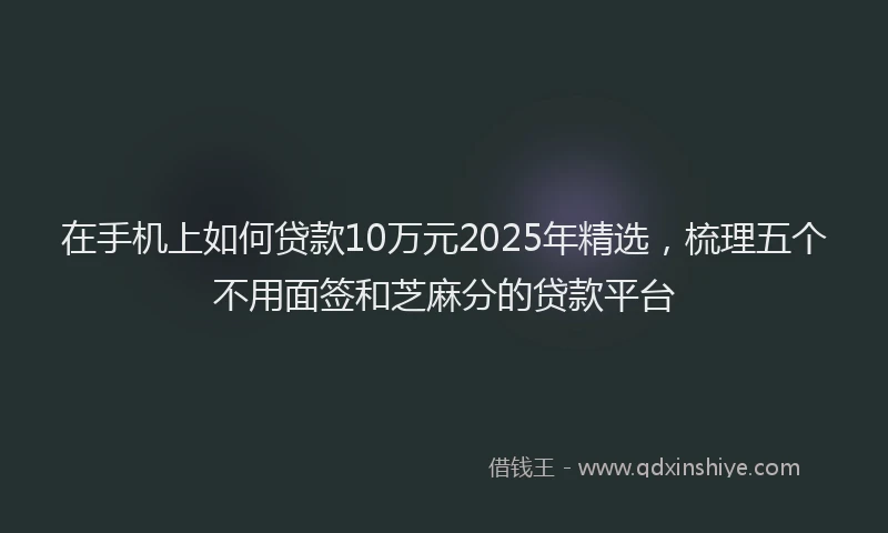 在手机上如何贷款10万元2025年精选，梳理五个不用面签和芝麻分的贷款平台
