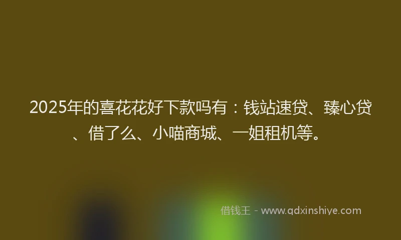 2025年的喜花花好下款吗有：钱站速贷、臻心贷、借了么、小喵商城、一姐租机等。