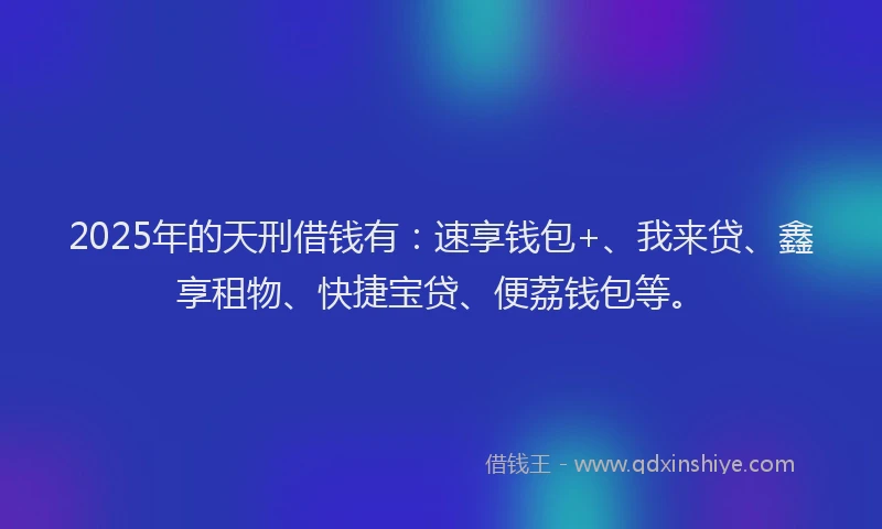 2025年的天刑借钱有：速享钱包+、我来贷、鑫享租物、快捷宝贷、便荔钱包等。