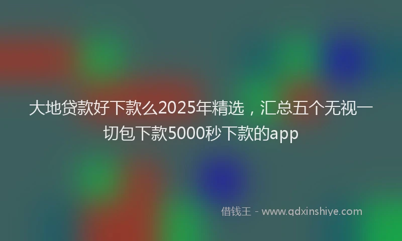 大地贷款好下款么2025年精选，汇总五个无视一切包下款5000秒下款的app