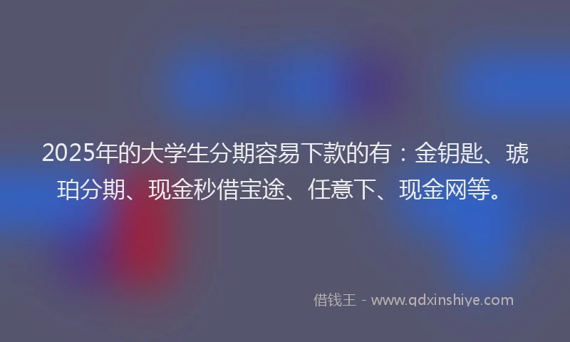 2025年的大学生分期容易下款的有：金钥匙、琥珀分期、现金秒借宝途、任意下、现金网等。