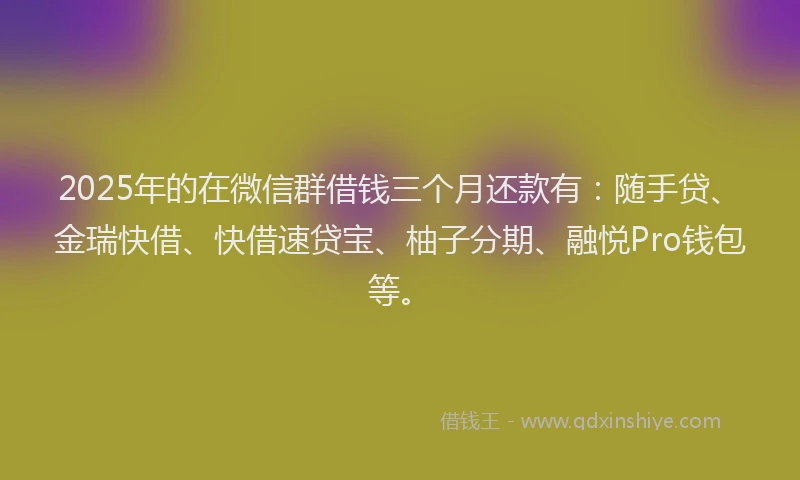 2025年的在微信群借钱三个月还款有：随手贷、金瑞快借、快借速贷宝、柚子分期、融悦Pro钱包等。