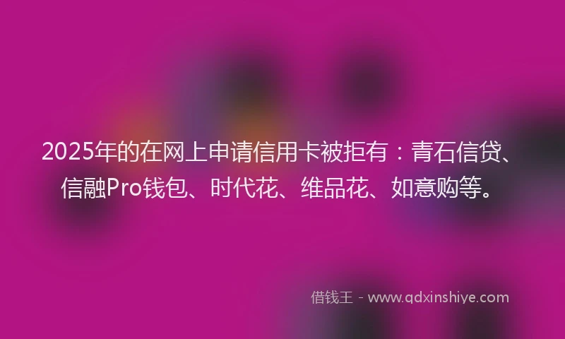 2025年的在网上申请信用卡被拒有：青石信贷、信融Pro钱包、时代花、维品花、如意购等。