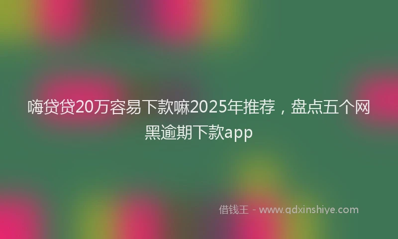 嗨贷贷20万容易下款嘛2025年推荐，盘点五个网黑逾期下款app
