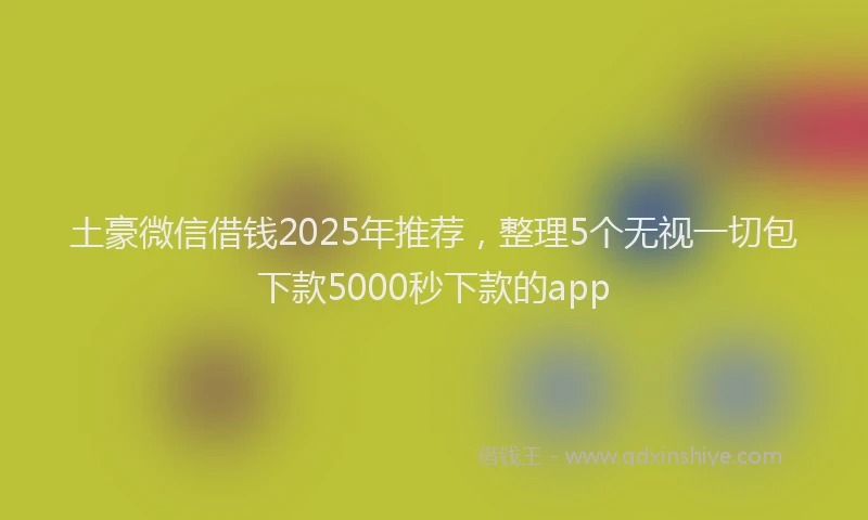 土豪微信借钱2025年推荐，整理5个无视一切包下款5000秒下款的app