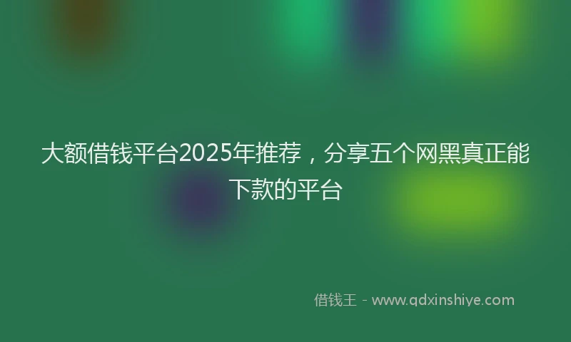 大额借钱平台2025年推荐，分享五个网黑真正能下款的平台