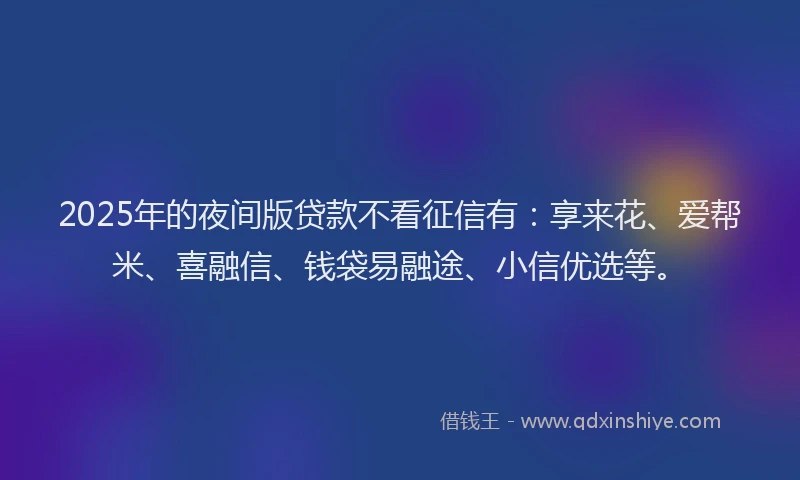 2025年的夜间版贷款不看征信有：享来花、爱帮米、喜融信、钱袋易融途、小信优选等。
