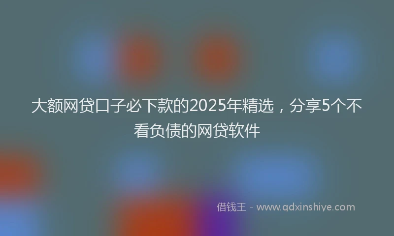 大额网贷口子必下款的2025年精选，分享5个不看负债的网贷软件