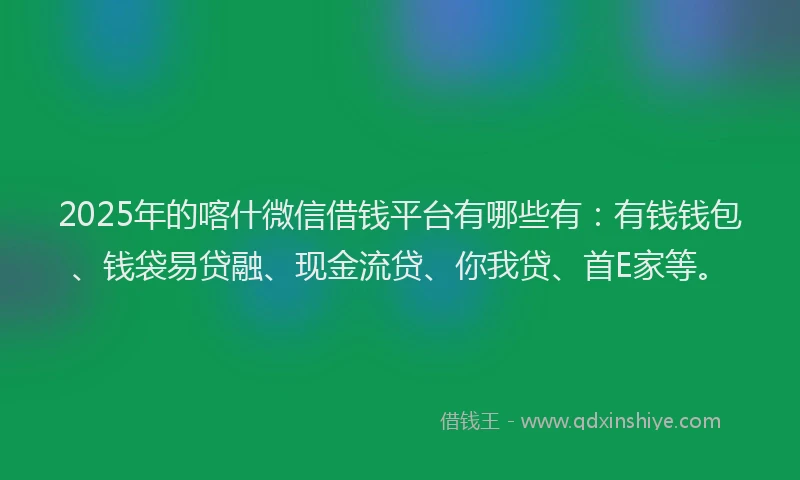 2025年的喀什微信借钱平台有哪些有：有钱钱包、钱袋易贷融、现金流贷、你我贷、首E家等。